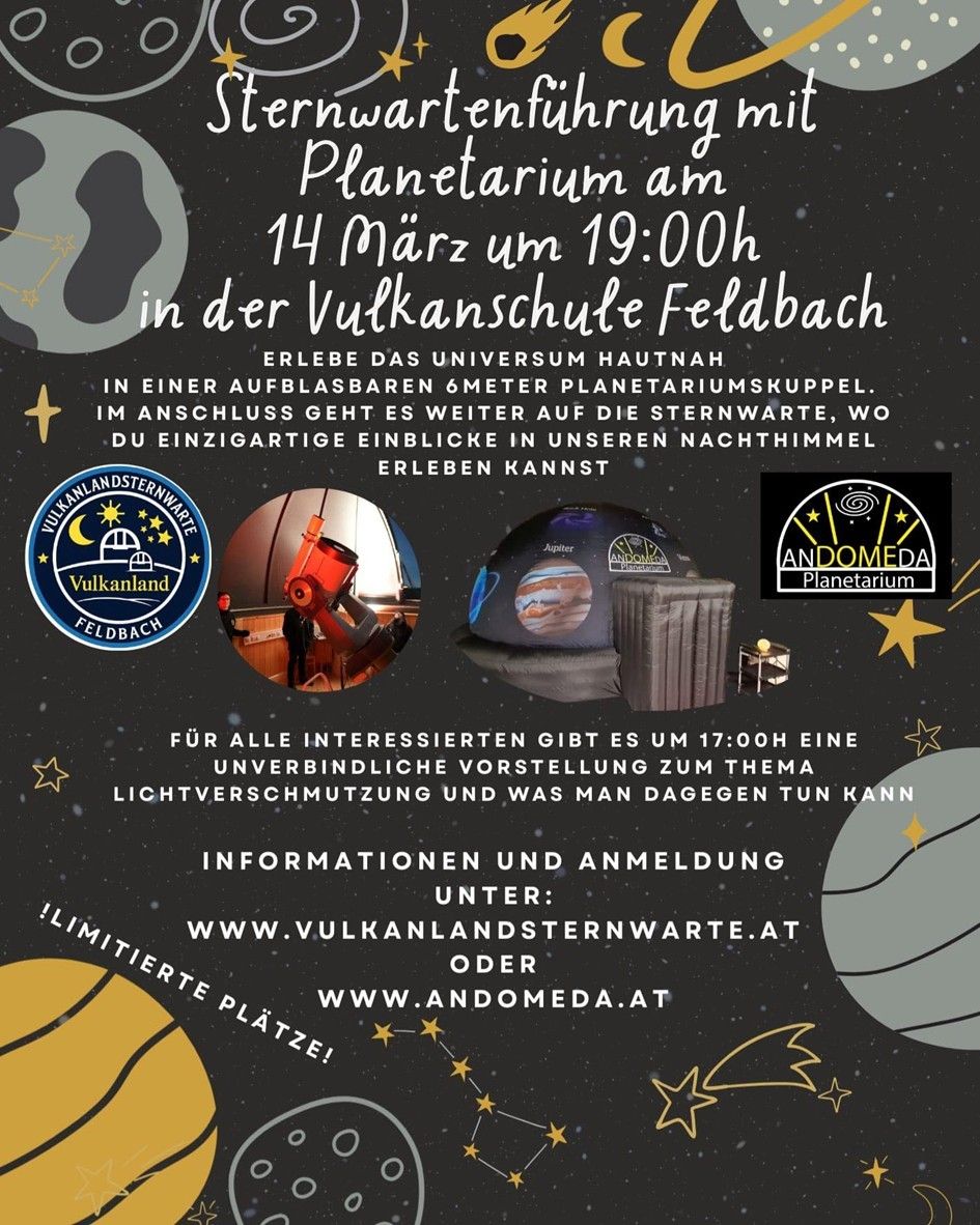 Plakat für das Planetarium in Vulcanland Feldbach am 14. März um 19:00 Uhr. Erleben Sie das Universum hautnah in einer 6-Meter-Planetariums-Kuppel. Im Anschluss geht es weiter auf die Sternenwarte, wo Sie einzigartige Einblicke in unseren Nachthimmel erleben können. Für alle Interessierten gibt es um 17:00 Uhr eine unverbindliche Vorstellung zum Thema Lichtverschmutzung und was man dagegen tun kann. Informationen und Anmeldung unter: www.vulkanlandsternwarte.at oder www.andromeda.at