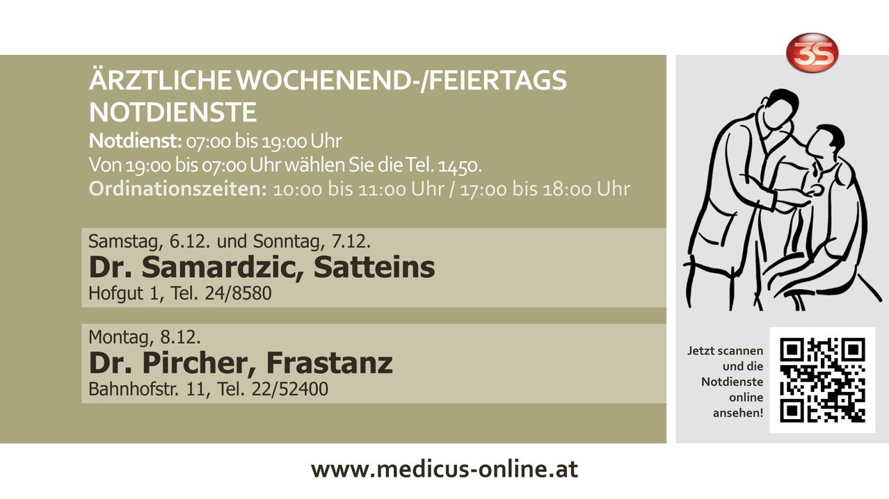 Wochenend-/Feiertagszeiten: 7:00 bis 19:00 Uhr. Ab 7:00 wählen Sie die Tel. 1450. Pausen: 10:00 bis 11:00 Uhr / 17:00 bis 18:00 Uhr. Am 2. und Sonntag, 7.12. Nardzic, Satteins. Tel. 24/8580. Scher, Frastanz 1, Tel. 22/52400. www.medicus-online.at.