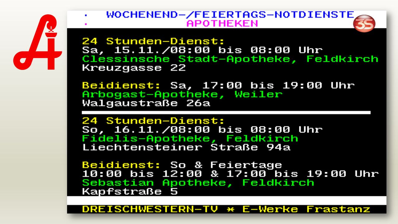 Weekend and holiday emergency pharmacies. 24-hour service: Sa, 15.11./08:00 to 08:00. City pharmacy, Kreuzgasse 22. Weekend service: Sa, 17:00 to 19:00. Arbogast pharmacy, Weiler Walgaustraße 26a. 24-hour service: So, 16.11./08:00 to 08:00. Fidelis pharmacy, Feldkirch Liechtensteiner Straße 94a. Weekend and holiday service: 00:00 to 12:00 & 17:00 to 19:00. Sebastian pharmacy, Feldkirch Kapfstraße 5.