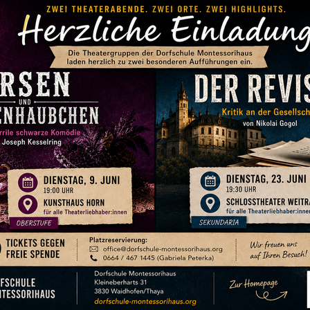 Herzliche Einladung zu zwei Theaterabenden in der Dorschschule Montessorihaus. Dienstag, 9. Juni, 19:00 Uhr im Kunsthaus Horn. Dienstag, 23. Juni, 19:30 Uhr im Schlosstheater Weitram. Tickets gegen Spende. Kontakt: office@dorschschule-montessorihaus.org, 0664/467 1445. Besuchen Sie die Dorschschule Montessorihaus in der Kleinenbarths 31, 3830 Waidhofen/Thaya.