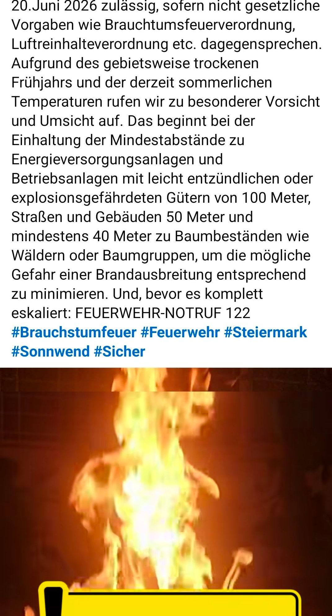 Halten Sie einen Mindestabstand zu Energieversorgungsanlagen und Betriebsanlagen mit leicht entflammlichen oder explosionsgefährdeten Gütern von 100 Metern, Straßen und Gebäuden von 50 Metern und mindestens 40 Metern zu Baumbeständen wie Wäldern oder Baumgruppen ein, um die mögliche Gefahr einer Brandausbreitung entsprechend zu minimieren. Und bevor es eskaliert: FEUERWEHR-NOTRUF 122 #Brautschumfeuer #Feuerwehr #Steiermark #Sonnenwende #Sicher.
