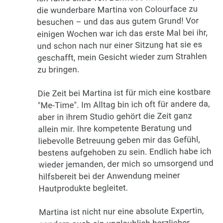 Den wunderbaren Martina von Colourface zu besuchen war ein Vergnügen. Nach nur einer Sitzung hat sie mein Gesicht wieder zum Strahlen gebracht. Martinas Studio ist meine kostbare 'Me-Time'. Ihre kompetente Beratung und liebevolle Betreuung lassen mich mich bestens aufgehoben fühlen. Ich habe endlich jemanden gefunden, der so aufmerksam und hilfreich bei meinen Hautpflegebedürfnissen ist.