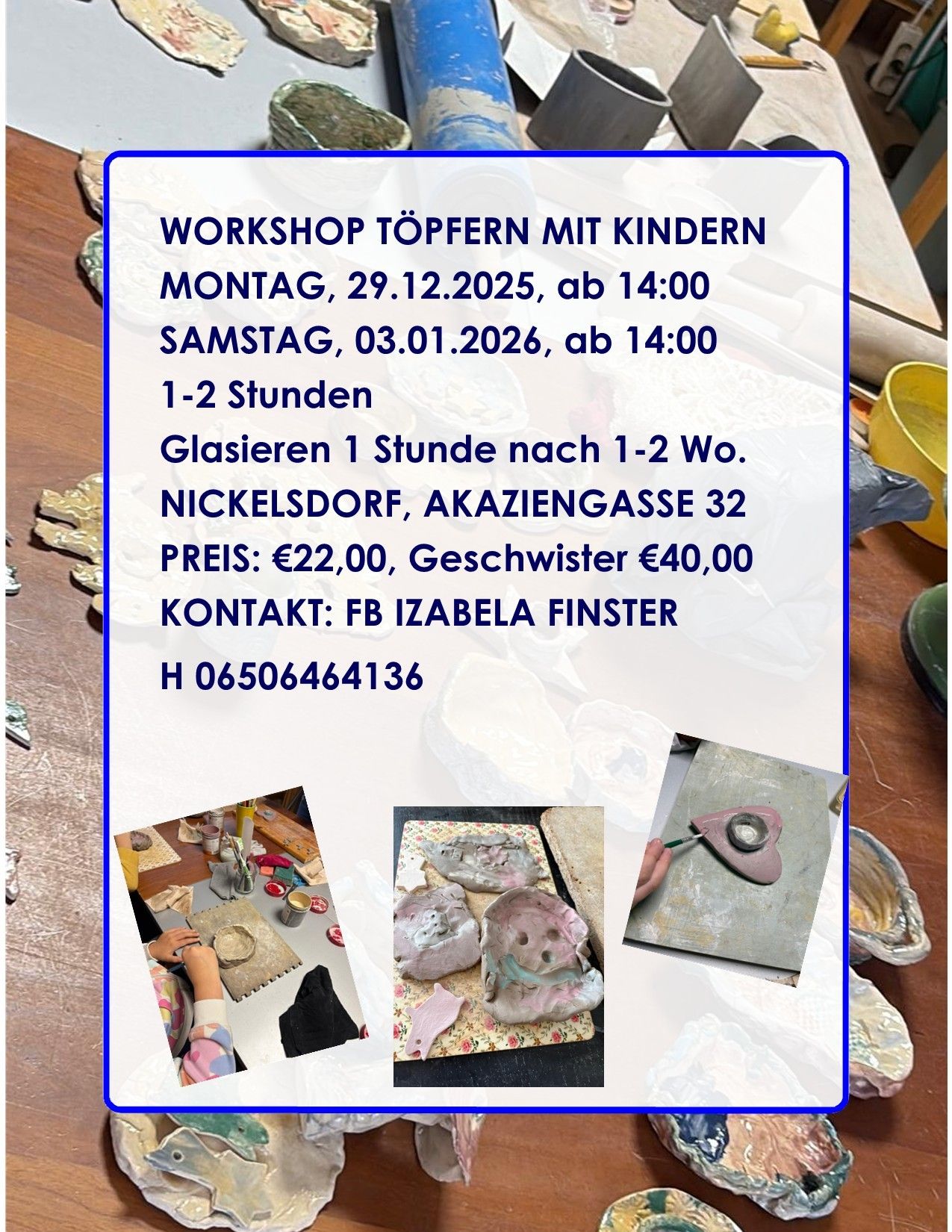 Ein Plakat für ein Töpfer-Workshop für Kinder. Termine sind Montag, 29.12.2025, und Samstag, 03.01.2026, beide um 14:00 Uhr. Dauer 1-2 Stunden. Ort ist Nickelsdorf, Akazenggasse 32. Preis ist €22 für ein Kind, €40 für Geschwister. Kontakt FB Izabella Finster. H 06506464136. Fotos zeigen Töpferarbeiten.