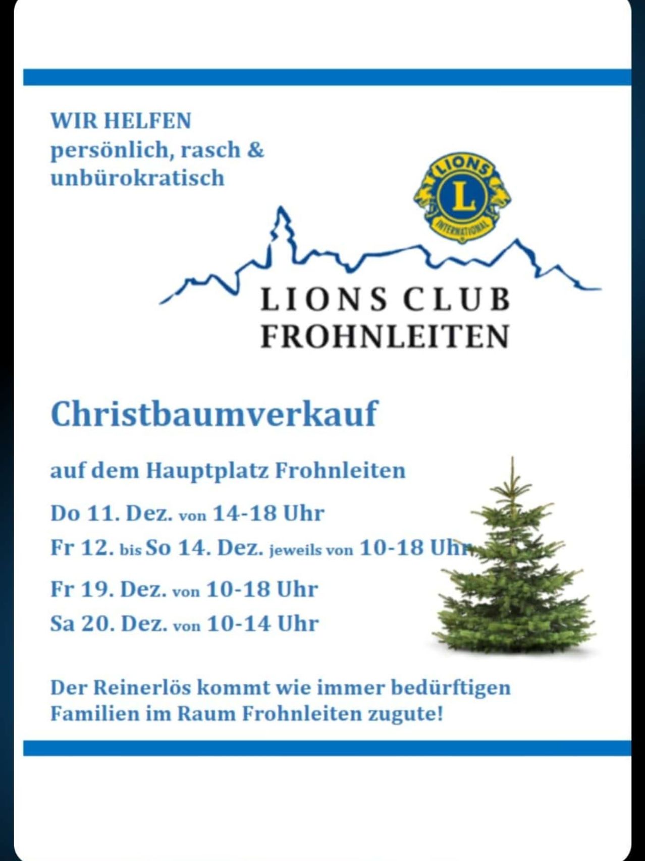 Der Lions Club Frohnleiten veranstaltet einen Weihnachtsbaumverkauf auf dem Hauptplatz Frohnleiten. Er läuft vom 11. Dez. 14-18 Uhr, 12.-14. Dez. jeweils 10-18 Uhr, 19. Dez. 10-18 Uhr und 20. Dez. 10-14 Uhr. Der Reinerlös kommt wie immer bedürftigen Familien im Raum Frohnleiten zugute!