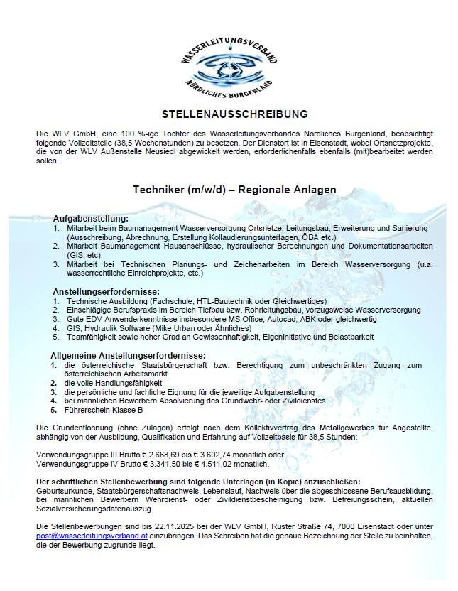 Eine Stellenausschreibung für einen Techniker in regionalen Anlagen bei der WLV GmbH, einer 100%igen Tochter des Wasserversorgungsverband Nördliches Burgenland. Der Techniker wird für Wassermanagement, Wartung, Betrieb, Erweiterung und Sanierung von Versorgungspunkten verantwortlich sein. Erforderliche Qualifikationen umfassen technische Planung, hydraulische Berechnungen und Dokumentation. Die Stelle erfordert einen technischen Hintergrund, Kenntnisse in HTI-Bautechnik und entsprechende Software-Fähigkeiten. Die Position bietet ein Tarifvertragsgehalt für Metallarbeiter, zusätzlich Leistungen wie Berufsausbildung, Urlaub, und Versicherung. Bewerbungen werden bis zum 22.11.2023 angenommen.