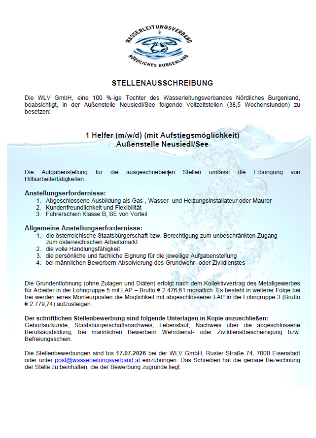 Die WLV GmbH, eine 100%ige Tochter des Wasserleitungsverbandes Nördliches Burgenland, beschäftigt in der Außenstelle Neusiedl/See folgende Vollzeitstellen (38,5 Wochenstunden): 1 Helfer (m/w/d) (mit Aufstellungsmöglichkeit) Außenstelle Neusiedl/See. Die Aufgabenstellung für die ausgeschriebenen Stellen umfasst die Erbringung von Hilfsarbeitertätigkeiten.