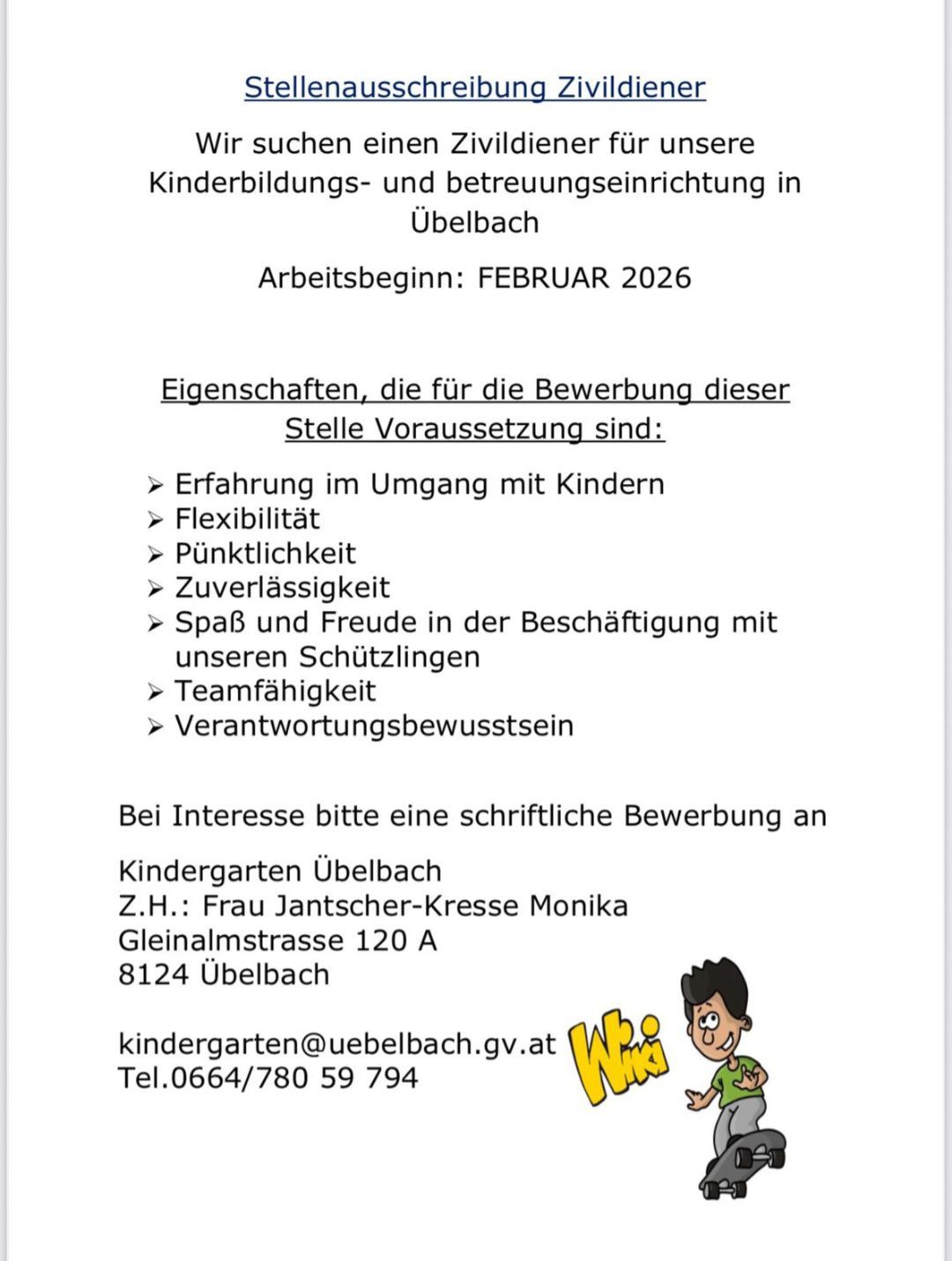 Der Kindergarten Uebelbach sucht Mitarbeiter für Februar 2026. Geforderte Fähigkeiten umfassen Erfahrung mit Kindern, Flexibilität, Pünktlichkeit, Zuverlässigkeit, Freude an der Beschäftigung mit Kindern, Teamfähigkeit und Verantwortungsbewusstsein. Interessierte Bewerber senden eine schriftliche Bewerbung an Kindergarten Uebelbach, Gleinalmstrasse 120 A, 8124 Uebelbach, oder per E-Mail an kindergarten@uebelbach.gv.at. Tel. 0664/780 59 794.