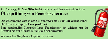Am Samstag, 02. Mai 2026, findet im Feuerwehrhaus Wetzlsdorff eine Überprüfung von Feuerlöschern statt. Die Überprüfung wird in der Zeit von 08.00 bis 11.00 Uhr durchgeführt. Die Kosten betragen 7 Euro pro Gerät. Eine regelmäßige Kontrolle Ihres Feuerlöschers ist wichtig, um im Ernstfall die volle Funktionalität sicherzustellen. Wir ersuchen Sie, dieses Angebot zu nutzen.