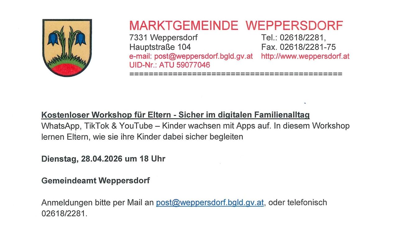 Marktgemeinde Weppersdorf 7331 Weppersdorf Hauptstraße 104 Tel.: 02618/228 UID-Nr.: ATU 59077046 Elternworkshop - Sicher im digitalen Familienalltag, TikTok & YouTube – Kinder wachsen mit Apps auf. In diesem Workshop lernen Sie, wie Sie Ihre Kinder dabei sicher begleiten. 28.04.2026 um 18 Uhr bei Weppersdorf. Anmeldung bitte per Mail an post@weppersdorf.bgld.gv.at, oder telefonisch 31.