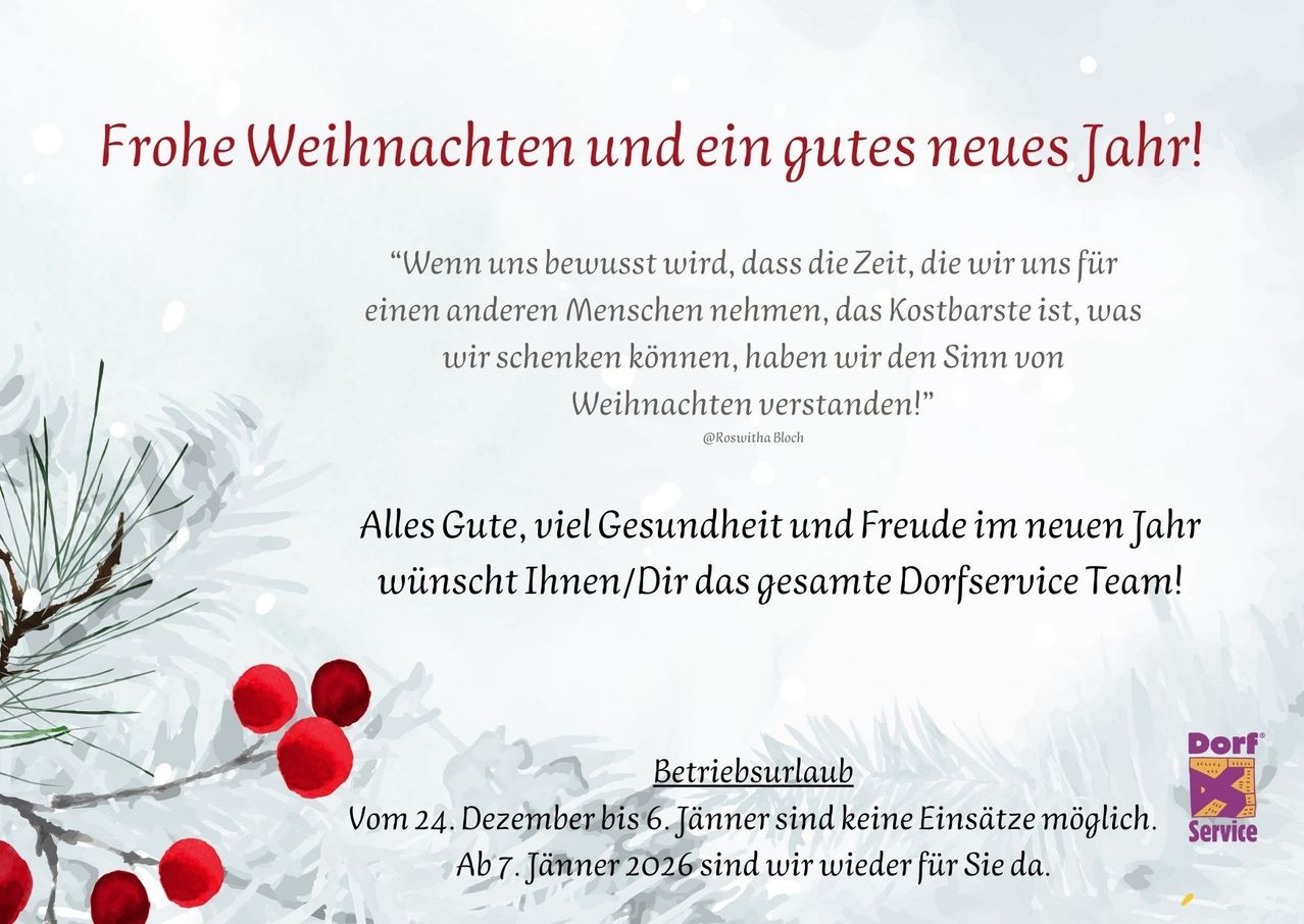Weihnachten und ein glückliches neues Jahr. Wenn uns bewusst wird, dass die Zeit, die wir anderen schenken, das Kostbarste ist, haben wir den Sinn von Weihnachten verstanden. Alles Gute, viel Gesundheit und Freude im neuen Jahr wünscht Ihnen/Dir das gesamte Dorfservice Team. Betriebsurlaub Vom 24. Dezember bis 6. Jänner sind keine Einsätze möglich. Ab 7. Jänner 2026 sind wir wieder für Sie da.