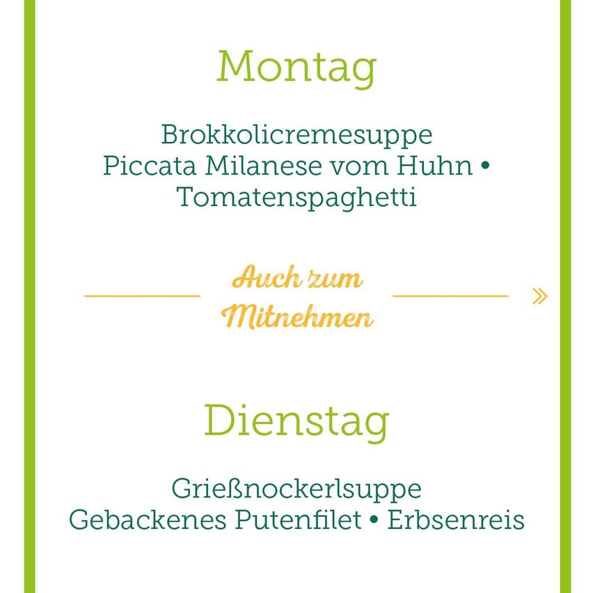 Ein Menü mit zwei Optionen: am Montag gibt es Brokkolicremesuppe, Piccata Milanese vom Huhn und Tomatenspaghetti. Am Dienstag gibt es Griesnockerlsuppe, gebackenes Putenfilet und Erbsenreis. Auch zum Mitnehmen verfügbar.