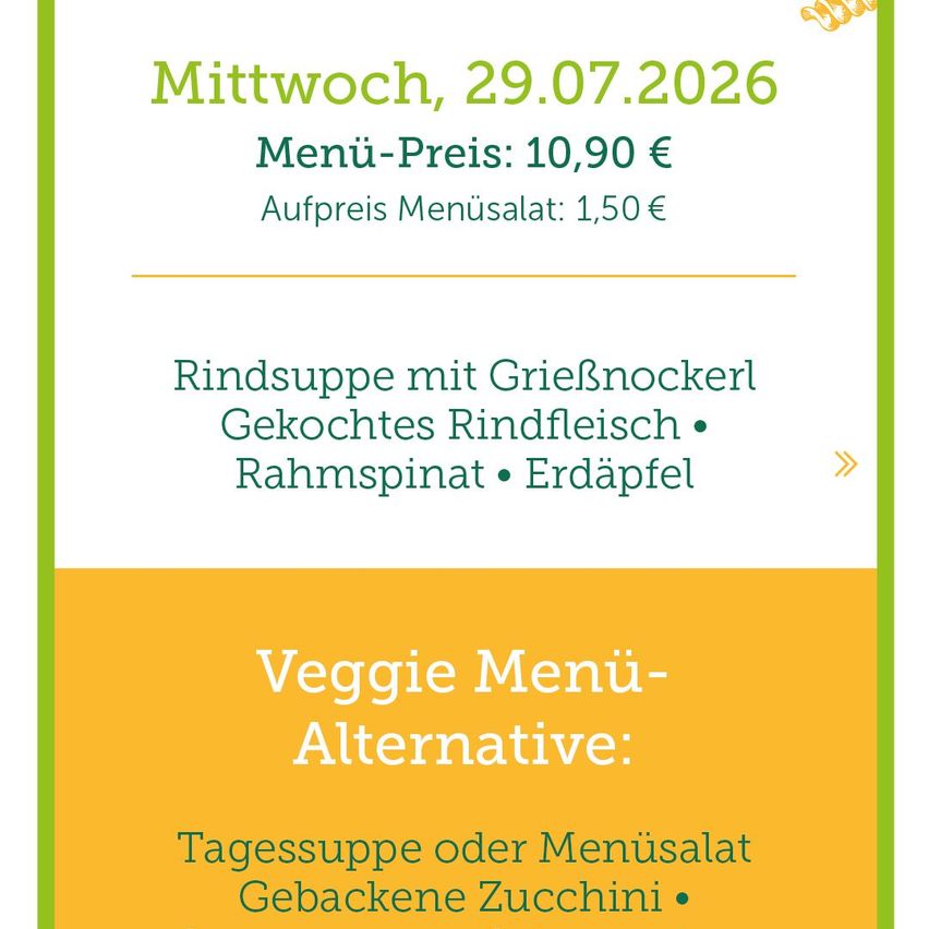 Menü für Mittwoch, 29.07.2026. Menüpreis: 10,90 €. Zusätzlicher Menüsalat: 1,50 €. Rindsuppe mit GrieBnockerl, gekochtes Rindfleisch, Rahmspinat und Kartoffeln. Veggie Menü-Alternative: Tagessuppe oder Menüsalat, gebackene Zucchini.