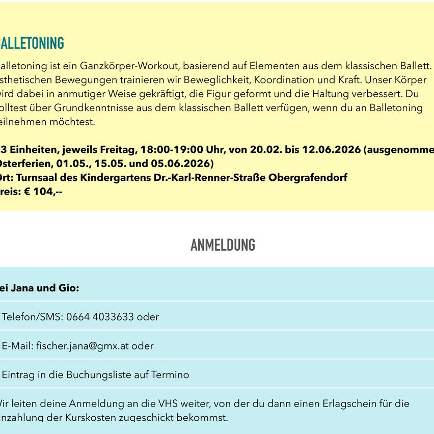 Ballettoning ist ein Ganzkörper-Workout, basierend auf Elementen aus dem klassischen Ballett. Wir trainieren Beweglichkeit, Koordination und Kraft. Unser Körper wird gestärkt, die Figur geformt und die Haltung verbessert. Du lernst grundlegende Ballettschritte, wenn du an Ballettoning teilnimmst. 3 Einheiten, Freitags, 18:00-19:00 Uhr, von 20.02. bis 12.06.2026 (ausgenommen Osterferien, 01.05., 15.05. und 05.06.2026). Ort: Turnsaal des Kindergartens Dr.-Karl-Renner-Straße Obergrafendorf. Preis: € 104,-- Kontakt: Jana und Gio: Telefon/SMS: 0664 4033633 oder E-Mail: fischer.jana@gmx.at oder Eintrag in die Buchungsliste auf Termino