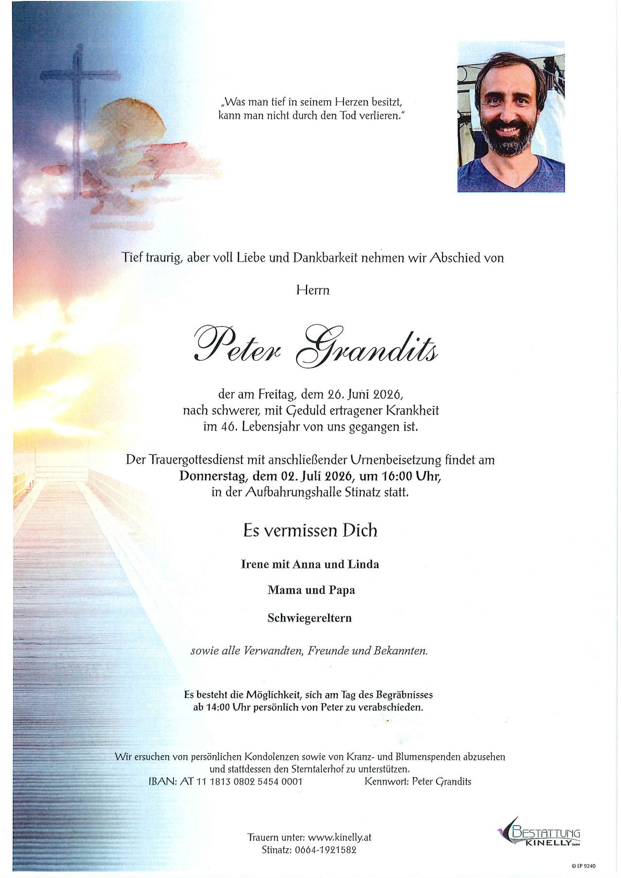 With deep sadness, but full of love and gratitude, we bid farewell to Mr. Peter Grandits, who left us on Friday, June 26, 2026, after a severe, long-tolerated illness at the age of 40. The funeral service with subsequent burial will take place on Thursday, July 2, 2026, at 4:00 PM in the funeral home in Stinach. Irene, Anna, Linda, Mama, Papa, and all relatives, friends, and acquaintances miss you.