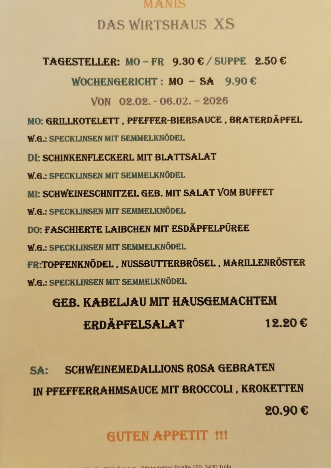 Wochenmenü für Mo - Sa, 02.02. - 06.02.2026. Mo: Gegrilltes Schweinekotelett, Pfefferbiersauce, Bratkartoffeln. W.G.: Specklinsen mit Semmelknödel. Di: Hähnchenbrust mit Salat. W.G.: Specklinsen mit Semmelknödel. Mi: Schweinemedaillons mit Salat vom Buffet. W.G.: Specklinsen mit Semmelknödel. Do: Feurige Laibchen mit Erdäpfelpüree. W.G.: Specklinsen mit Semmelknödel. Fr: Topfenknödeln, Nussbutterrosen, Marillenröster. W.G.: Specklinsen mit Semmelknödel. Gegrillte Schweinemedaillons mit hausgemachtem Kartoffelsalat, 12,20 Euro. Sa: Rosa gebratene Schweinemedaillons in Pfefferrahmsauce mit Brokkoli, Kroketten.