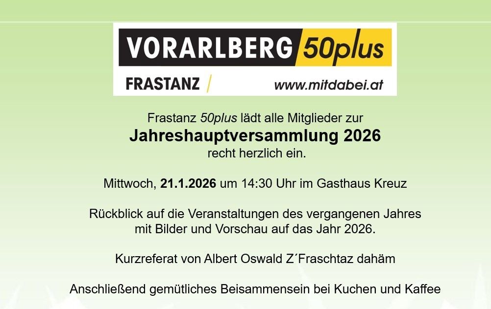 Vorarlberg 50plus Frastanz lädt alle Mitglieder zur Jahreshauptversammlung 2026 am Mittwoch, 21.1.2026 um 14:30 Uhr im Gasthaus Kreuz ein. Der Rückblick auf die Veranstaltungen des vergangenen Jahres mit Bildern und der Ausblick auf das Jahr 2026. Kurzreferat von Albert Oswald Z'Fraschataz danach gemütliches Beisammensein bei Kuchen und Kaffee.