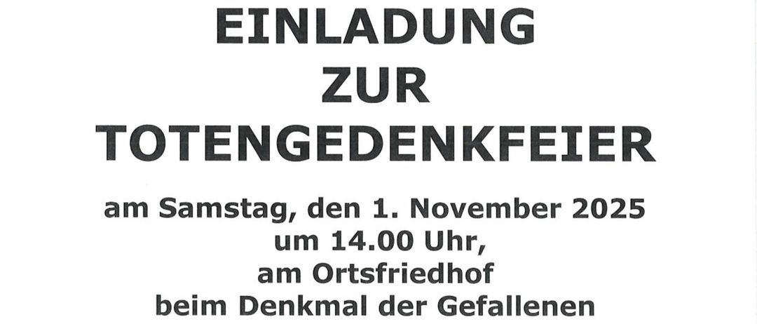 Einladung zur Totengedenkfeier am Samstag, 1. November 2025 um 14:00 Uhr am Ortsfriedhof beim Denkmal der Gefallenen. 13:30-13:50 Ankunft der Ehrengäste, Feuerwehr und Ortsvorstände beim Friedensgesang. 13:55 Auftritt der Vereine und der Feuerwehr. 14:00 Marsch zum Denkmal der Gefallenen Musikverein Nickelsdorf - Choräle Begrüßung durch Vzbgm. Helmut Pecher Ökumenisches Gebet Pfarrer Sebastian Götzendorfer und Pfarrer Martin Ninapampi Musikverein Nickelsdorf - Chor Worte zum Totengedächnis Bgm. Ing. Gerhard Zapfl Musikverein Nickelsdorf - ‚Ich hatt’ einen Kameraden’