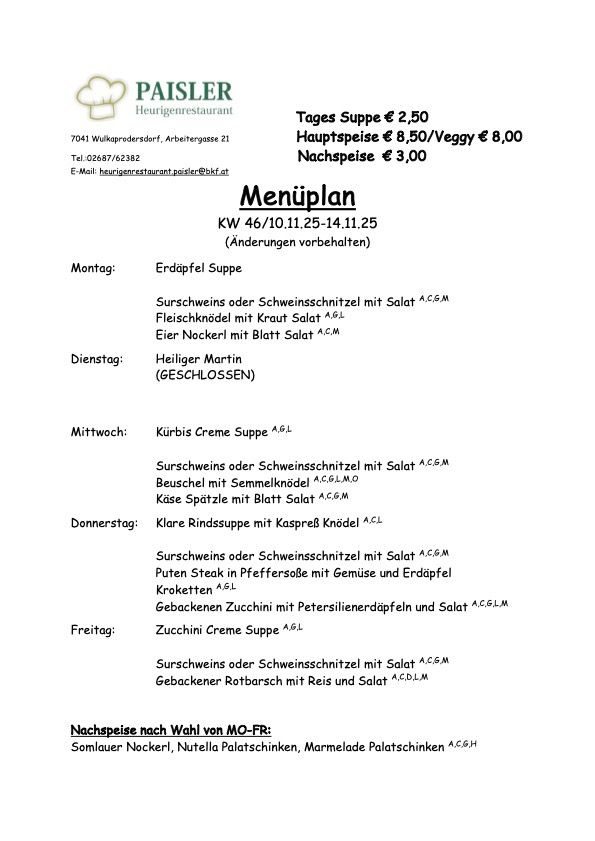 Wochenmenü für den 11. Oktober bis 11. November. Suppe kostet 2,50 Euro. Hauptgerichte 8,50/Veggy 8,00. Dessert 3,00 Euro. Optionen verfügbar. Montag: Erdäpfel Suppe. Dienstag: Wildschwein oder Schweineschnitzel mit Salat. Mittwoch: Kürbis Creme Suppe. Donnerstag: Klare Rindssuppe mit Kapern. Freitag: Zucchini Creme Suppe. Dessertoptionen: Somlauer Nockerl, Nutella Palatschinken, Marmelade Palatschinken.