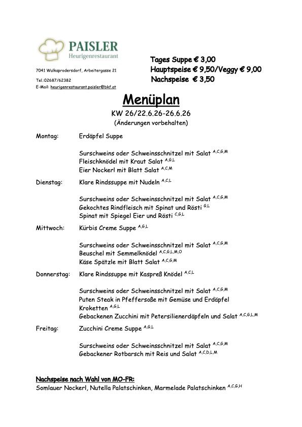 Wochenmenü von KW 26/22 bis 26/26. Änderungen vorbehalten. Suppe täglich €3,00, Hauptspeise €9,50/veggy €9,00, Nachspeise €3,50. Montag: Erdäpfel Suppe, Surschweins oder Schweinsschnitzel mit Salat. Dienstag: Klare Rindssuppe mit Nudeln. Mittwoch: Kürbis Creme Suppe. Donnerstag: Klare Rindssuppe mit Käsebällchen, Surschweins oder Schweinsschnitzel mit Salat. Freitag: Zucchini Creme Suppe. Nachspeisen: Sourcream Nudeln, Nutella, Marmelade.