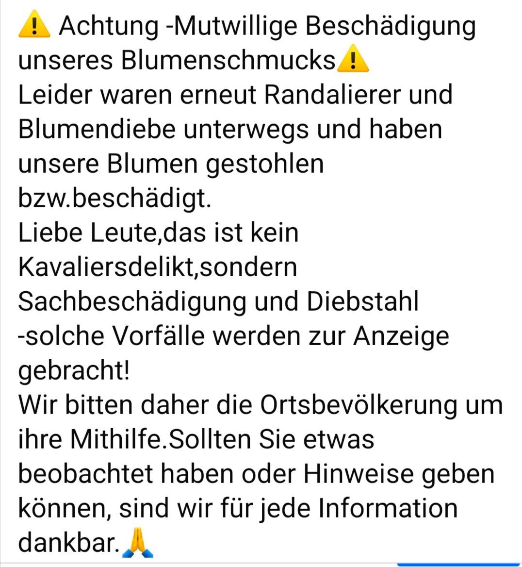Achtung - mutwillige Beschädigung unseres Blumenschmucks. Leider waren erneut Randalierer und Blumendiebe unterwegs und haben unsere Blumen gestohlen bzw. beschädigt. Dies ist kein Kavaliersdelikt, sondern Sachbeschädigung und Diebstahl - solche Vorfälle werden zur Anzeige gebracht! Wir bitten daher die Ortsbevölkerung um ihre Mithilfe. Sollten Sie etwas beobachtet haben oder Hinweise geben können, sind wir für jede Information dankbar.