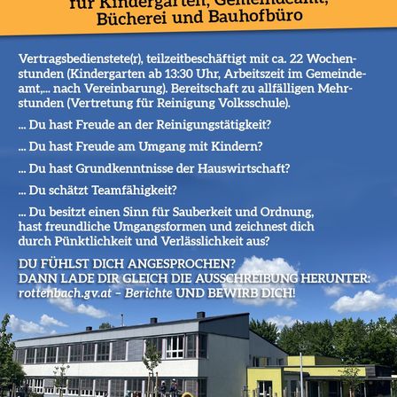 Stellenausschreibung für Teilzeit-Reinigungskraft in Kindergarten, Gemeindeamt, Bücherei und Bauhofbüro. Benötigt 22 Wochenstunden, davon 13:30 Stunden im Kindergarten. Bereitschaft für Mehrstunden. Eigenschaften: Freude an der Reinigung, Umgang mit Kindern, Haushaltskenntnisse, Teamfähigkeit, Sauberkeit und Ordnung, Pünktlichkeit und Zuverlässigkeit. Bewerbung unter rottenbach.gv.at.