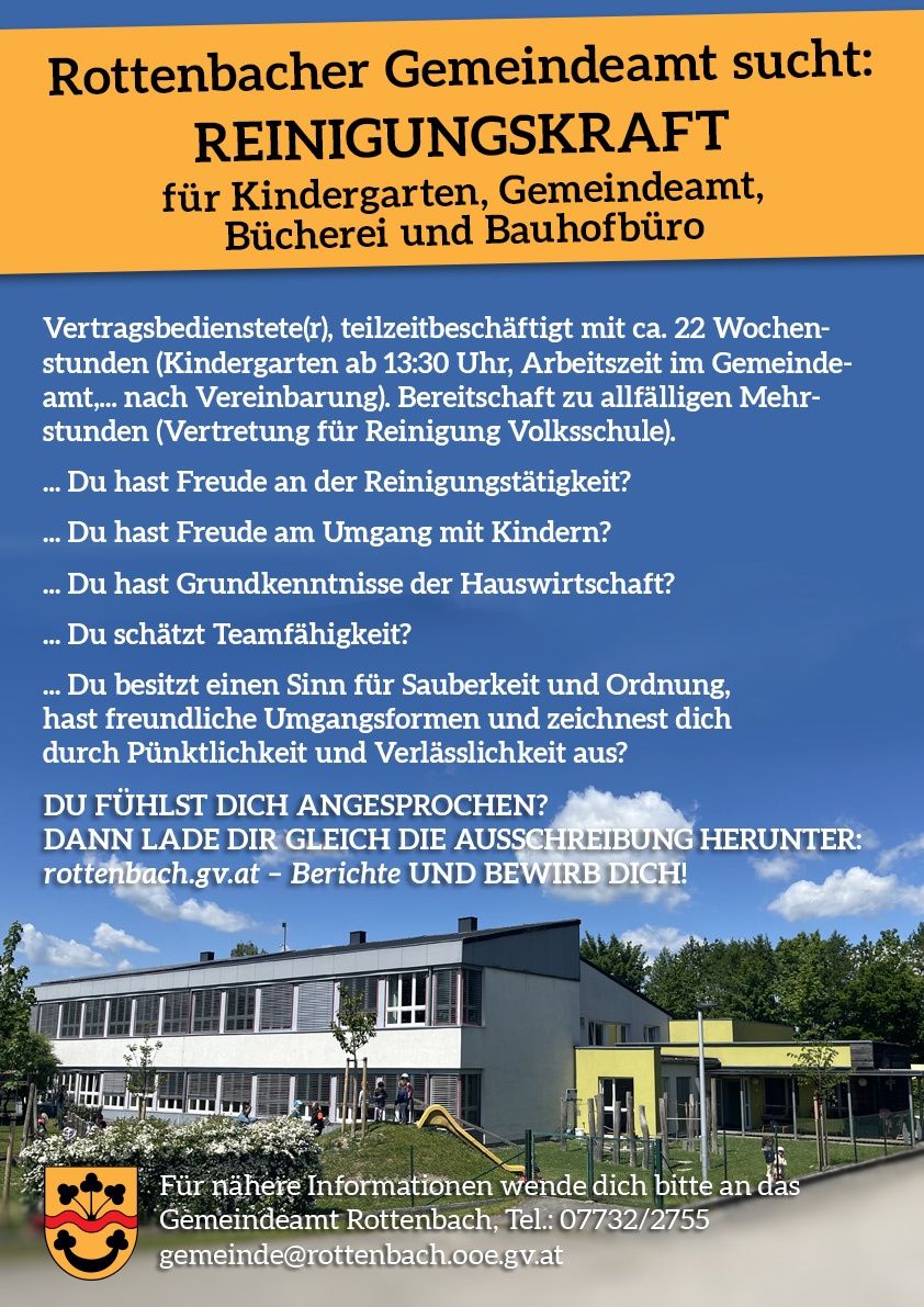 Stellenausschreibung für Teilzeit-Reinigungskraft in Kindergarten, Gemeindeamt, Bücherei und Bauhofbüro. Benötigt 22 Wochenstunden, davon 13:30 Stunden im Kindergarten. Bereitschaft für Mehrstunden. Eigenschaften: Freude an der Reinigung, Umgang mit Kindern, Haushaltskenntnisse, Teamfähigkeit, Sauberkeit und Ordnung, Pünktlichkeit und Zuverlässigkeit. Bewerbung unter rottenbach.gv.at.