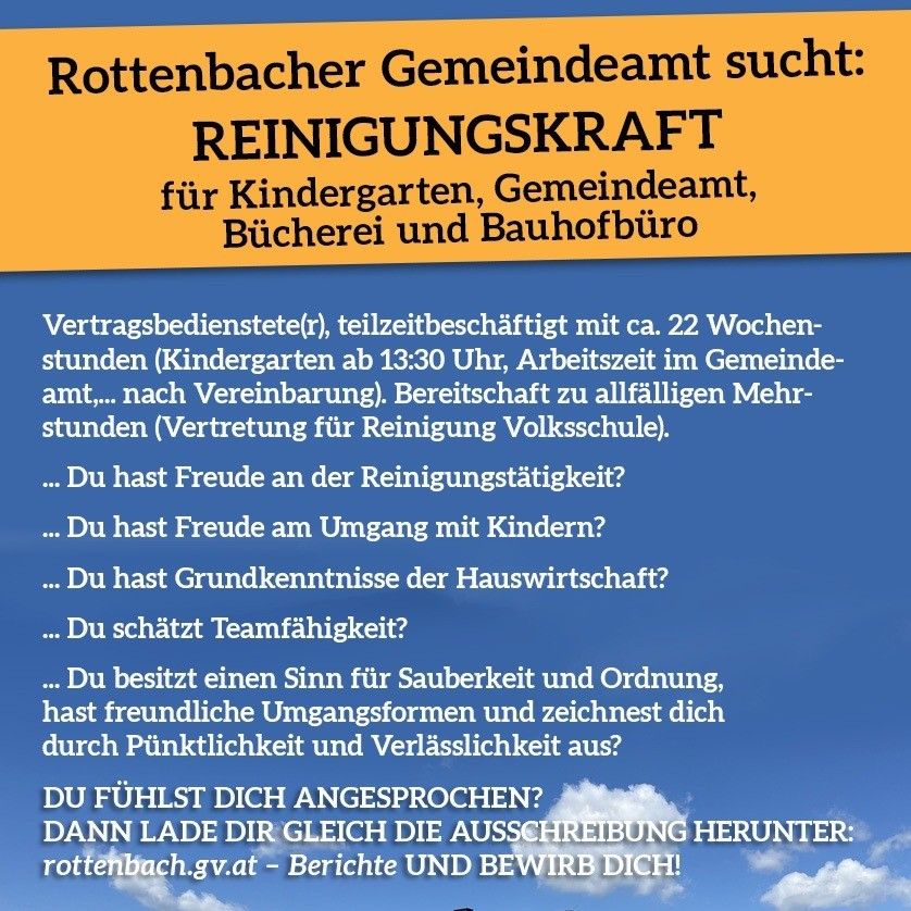 Rottenbach Gemeindeamt sucht Reinigungskraft für Kindergarten, Gemeindeamt, Bücherei und Bahnhof. Teilzeit mit ca. 22 Wochenstunden, Beginn ab 13:30 Uhr, Bereitschaft zu Mehrstunden. Eigenschaften: Freude an der Reinigung, Erfahrung mit Kindern, Haushaltskenntnisse, Teamfähigkeit, Sauberkeit, Pünktlichkeit, Verlässlichkeit. Bewerben Sie sich unter rottenbach.gv.at.