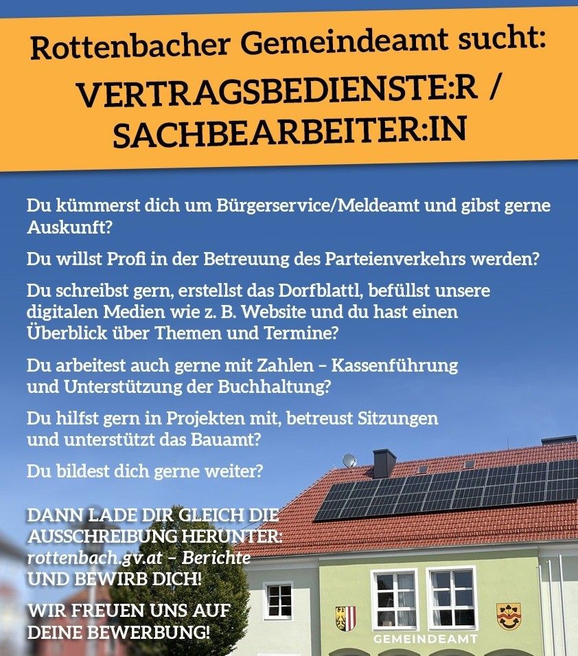 Rottenbacher Gemeindeamt sucht. VERTRAGSBEDIENSTLER / SACHBEARBEITER:IN Du kommst dich um Bürgerservice/Meldeamt und gibst gerne Auskunft? Du willst Profi in der Betreuung des Parteienverkehrs werden? Du schreibst gern, erstellst das Dorfblattl, betreust unsere digitalen Medien wie z. B. Website und du hast einen Überblick über Themen und Termine? Du arbeitest auch gerne mit Zahlen - Kassenführung und Unterstützung der Buchhaltung? Du hilfst gern in Projekten mit, betreust Sitzungen und unterstützt das Bauamt? Du bildest dich gerne weiter? DANN LAGE DIR GLEICH DIE AUSSCHREIUNG HERUNTER. rottenbach.gv.at - Berichte UND BEWIRB DICH! WIR FREUEN UNS AUF