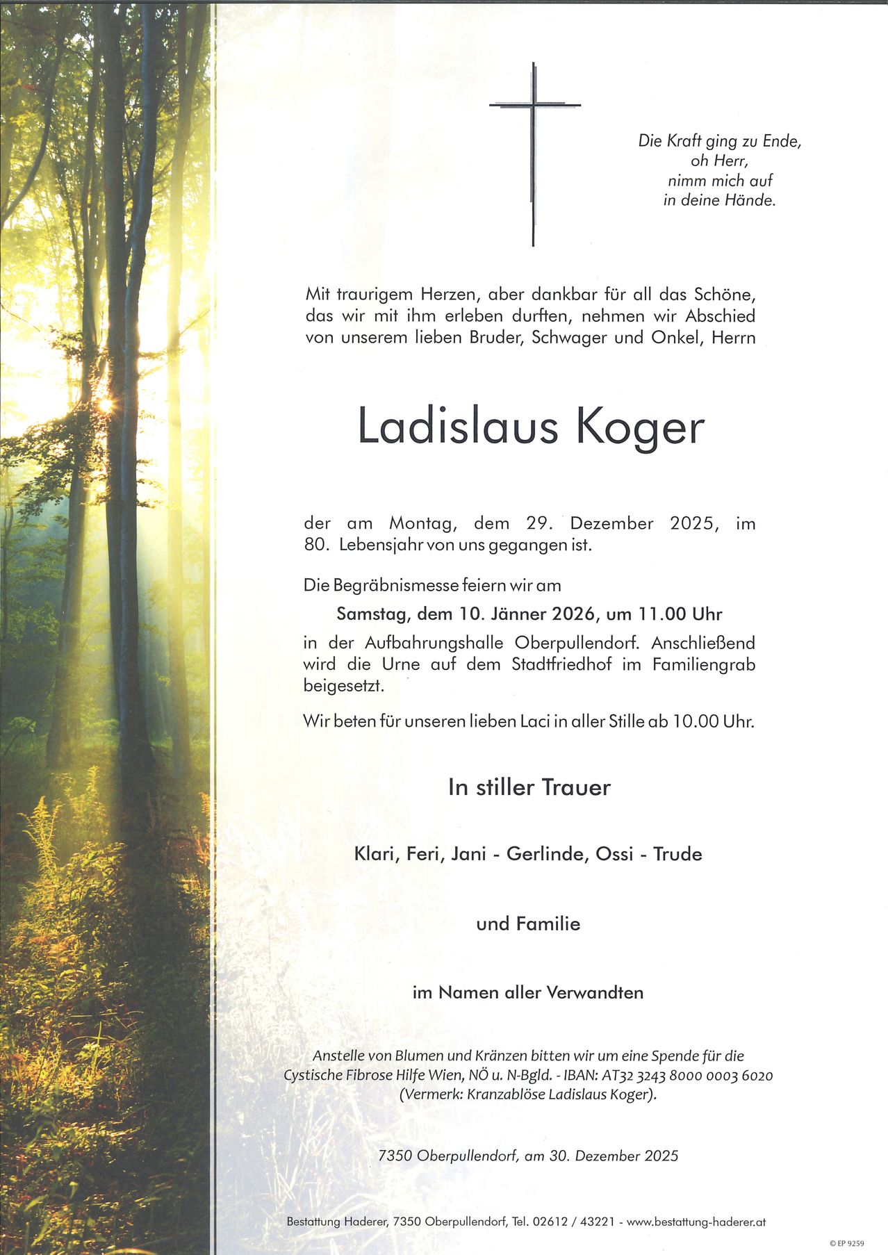 Mit traurigem Herzen, aber dankbar für all das Schöne, das wir mit ihm erleben durften, nehmen wir Abschied von unserem lieben Bruder, Schwager und Onkel, Herrn Ladislaus Koger, der am Montag, dem 29. Dezember 2025, im 80. Lebensjahr von uns gegangen ist. Die Beerdigungsmesse feiern wir am Samstag, dem 10. Jänner 2026, um 11.00 Uhr in der Aufbahrungshalle Oberpullendorf. Anschließend wird die Urne auf dem Stadtfriedhof im Familiengrab beigesetzt. Wir beten für unseren lieben Laci in aller Stille ab 10.00 Uhr. In stiller Trauer Klari, Feri, Jani - Gerlinde, Ossi - Trude und Familie im Namen aller Verwandten. Anstelle von Blumen und Kränzen bitten wir um eine Spende für die Palliativstation.