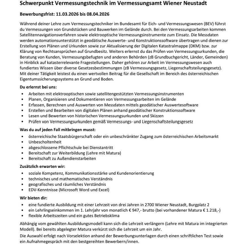 Bewerbungsfrist: 11.03.2026 bis 08.04.2026. Während deiner Lehre zum Vermessungstechniker im Bundesamt für Eich- und Vermessungswesen (BEV) führst du Vermessungen von Grundstücken und Bauwerken im Gelände durch. Bei den Vermessungsarbeiten kommen Satellitennavigationsverfahren sowie elektronische Vermessungsinstrumente zum Einsatz. Die Messdaten werden automatisiert in geografische Auswerte- und Konstruktionssoftware übertragen und dienen zur Erstellung von Plänen und Urkunden sowie zur Aktualisierung der Digitalen Katastralmappe (DKM) bzw. zur Klärung von Rechtsansprüchen auf Grundstücke. Weiterhin erlernst du das Prüfen von Vermessungsunterlagen, die Beratung von Kunden, Vermessungsbefugten und anderen Behörden (zB Grundbuchrecht, Länder, Gemeinden) in Hinblick auf katastrophalerelante Fragestellungen. Daher gehören zur Arbeit im Vermessungswesen auch fundiertes Wissen über diverse Gesetzesbestimmungen (zB Vermessungsgesetz, Liegenschaftsgesetzetz). Mit deiner Tätigkeit leistest du einen wertvollen Beitrag für die Gesellschaft im Bereich des österreichischen Eigentumssicherungssystems an Grund und Boden.