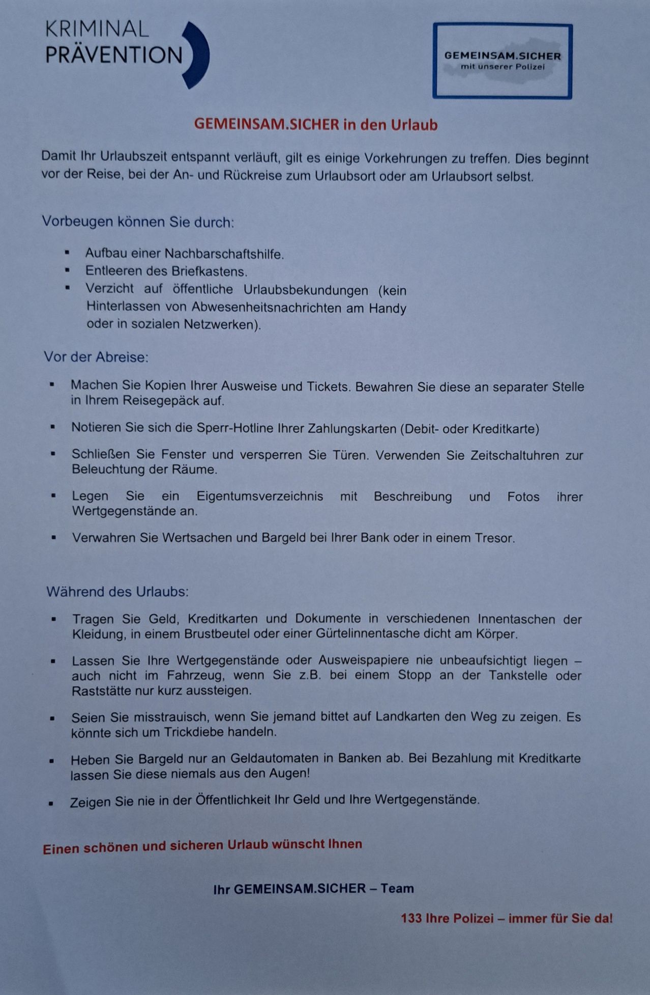 Vor der Abreise: Machen Sie Kopien Ihrer Ausweise und Tickets. Bewahren Sie diese an separater Stelle in Ihrem Reisegepäck auf. Notieren Sie sich die Sperr-Hotline Ihrer Zahlungskarten (Debit- oder Kreditkarte). Schließen Sie Fenster und versperren Sie Türen. Verwenden Sie Zeitschaltuhren zur Beleuchtung der Räume. Legen Sie ein Eigentumsverzeichnis mit Beschreibung und Fotos Ihrer Wertgegenstände an. Verwahren Sie Wertsachen und Bargeld bei Ihrer Bank oder in einem Tresor. Während des Urlaubs: Tragen Sie Geld, Kreditkarten und Dokumente in verschiedenen Innentaschen der Kleidung, in einem Brustbeutel oder einer Gürtelinnentasche dicht am Körper. Lassen Sie Ihre Wertgegenstände oder Ausweispapiere nie unbeaufsichtigt liegen - auch nicht im Fahrzeug, wenn Sie z.B. bei einem Stopp an der Tankstelle oder Raststätte nur kurz aussteigen. Seien Sie misstrauisch, wenn Sie jemand bittet auf Landkarten den Weg zu zeigen. Es könnte sich um Trickdiebe handeln. Heben Sie Bargeld nur an Geldautomaten in Banken ab. Bei Bezahlung mit Kreditkarte lassen Sie diese niemals aus den Augen! Zeigen Sie nie in der Öffentlichkeit Ihr Geld und Ihre Wertgegenstände.
