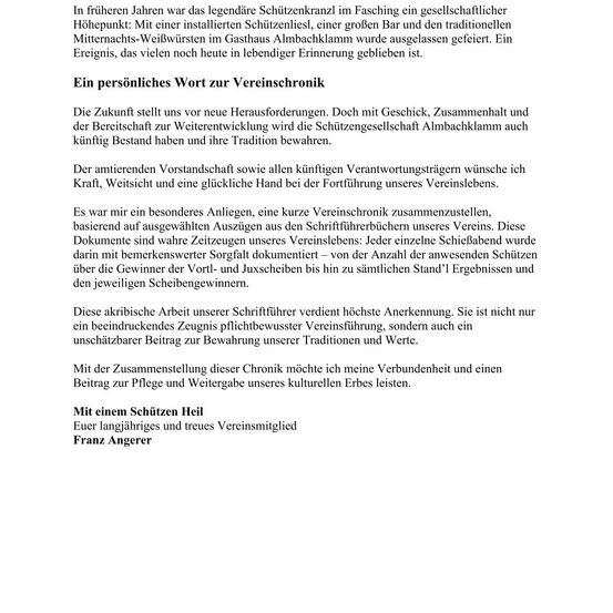 In früheren Jahren war das legendäre Schützenkraank im Fasching ein gesellschaftlicher Höhepunkt. Mit einer installierten Schützenliesl, einer großen Bar und den traditionellen Mitternachts-Weibwürsten im Gasthaus Almbachklamm wurde ausgelassen gefeiert. Ein Ereignis, das vielen noch heute in lebhafter Erinnerung geblieben ist. Ein persönliches Wort zur Vereinschronik Die Zukunft stellt uns vor neue Herausforderungen. Doch mit Geschick, Zusammenhalt und der Bereitschaft zur Weiterentwicklung wird die Schützengesellschaft Almbachklamm auch künftig Bestand haben und ihre Tradition bewahren.