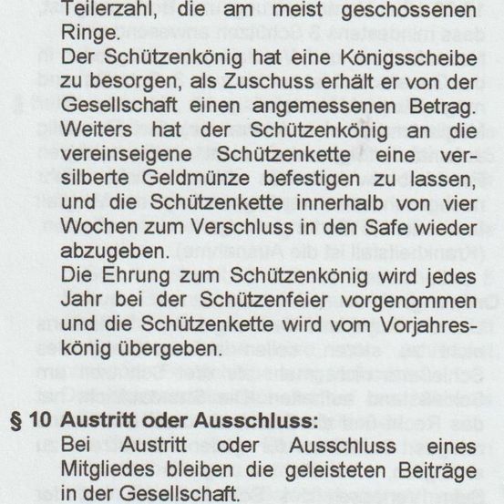 Der Schützenkönig hat eine Königsscheibe zu besorgen, als Zuschuss erhält er von der Gesellschaft einen angemessenen Betrag. Weiters hat der Schützenkönig an die vereinseigene Schützenkette eine silberne Geldmünze befestigen zu lassen, und die Schützenkette innerhalb von vier Wochen zum Verschluss in den Safe wieder abzugeben. Die Ernennung zum Schützenkönig wird jedes Jahr bei der Schützenfeier vorgenommen und die Schützenkette wird vom Vorjahres-König übergeben.