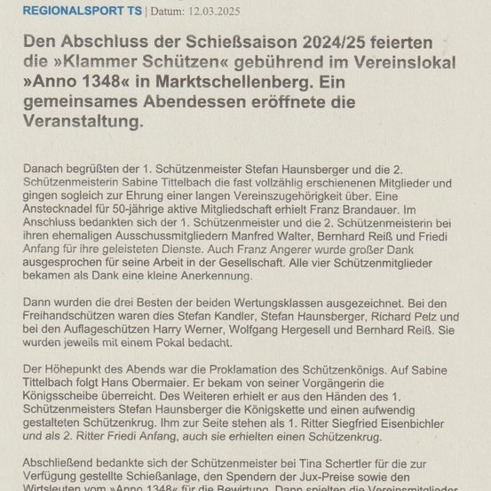 Die 'Klammer Schützen' feierten den Abschluss der Schiesssaison 2024/25 im Vereinslokal 'Anno 1348' in Marktschellenberg. Ein gemeinsames Abendessen eröffnete die Veranstaltung. Danach gratulierten der 1. Schützenmeister Stefan Hausnsperger und die 2. Schützenmeisterin Sabine Tittelbach den vollzählig erschienenen Mitgliedern und sprachen eine lange Vereinszugehörigkeit aus. Eine Anstecknadel für 50-jährige aktive Mitgliedschaft erhielt Franz Brandauer. Im Anschluss bedankten sich der 1. Schützenmeister und die 2. Schützenmeisterin bei ihren ehrenamtlichen Ausschussmitgliedern Manfred Walter, Bernhard Reif und Friedi Anfang für ihre geleisteten Dienste. Auch Franz Angerer wurde großer Dank für seine Arbeit in der Gesellschaft ausgesprochen. Alle vier Schützenmitglieder bekamen als Dank eine kleine Anerkennung.