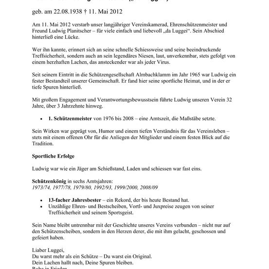 Das Dokument ist eine Todesanzeige für Ludwig Plantscher, ein langjähriges Mitglied und Ehrenpräsident eines Schützenvereins. Ludwig verstarb am 11. Mai 2012. Er wurde für seine schnelle Schießweise, beeindruckende Zielgenauigkeit und ein legendäres Lachen in Erinnerung behalten. Ludwig war seit 1965 Mitglied des Vereins und diente 32 Jahre lang als Schießmeister. Er war bekannt für seinen Humor, sein Verständnis und seine Hingabe an die Traditionen des Vereins. Ludwig war außerdem 13-facher Jahresbester und hielt zahlreiche Rekorde.