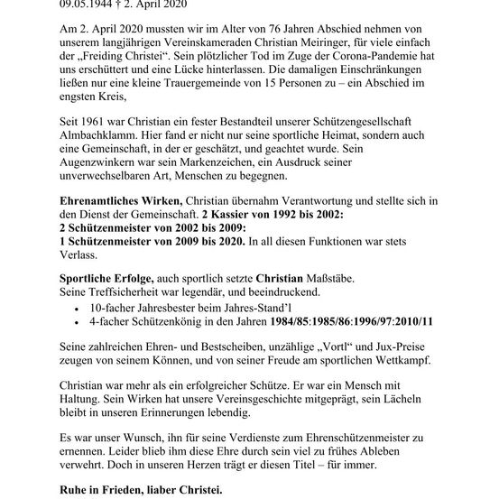 Am 2. April 2020 mussten wir im Alter von 76 Jahren Abschied nehmen von unserem langjährigen Vereinskameraden Christian Meiringer, für viele einfach der ‚Freiding Christei‘. Sein plötzlicher Tod im Zuge der Corona-Pandemie hat uns erschüttert und eine Lücke hinterlassen. Die damalsigen Einschränkungen ließen nur eine kleine Trauergemeinde von 15 Personen zu – ein Abschied im engsten Kreis.