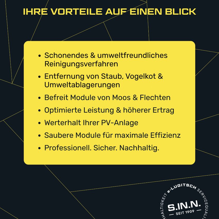 Your advantages at a glance. Gentle and eco-friendly cleaning process, removal of dust, bird droppings, and environmental debris, free modules from moss and lichen, optimized performance and higher yield, preserve your PV system, clean modules for maximum efficiency, professionally, safely, sustainably.