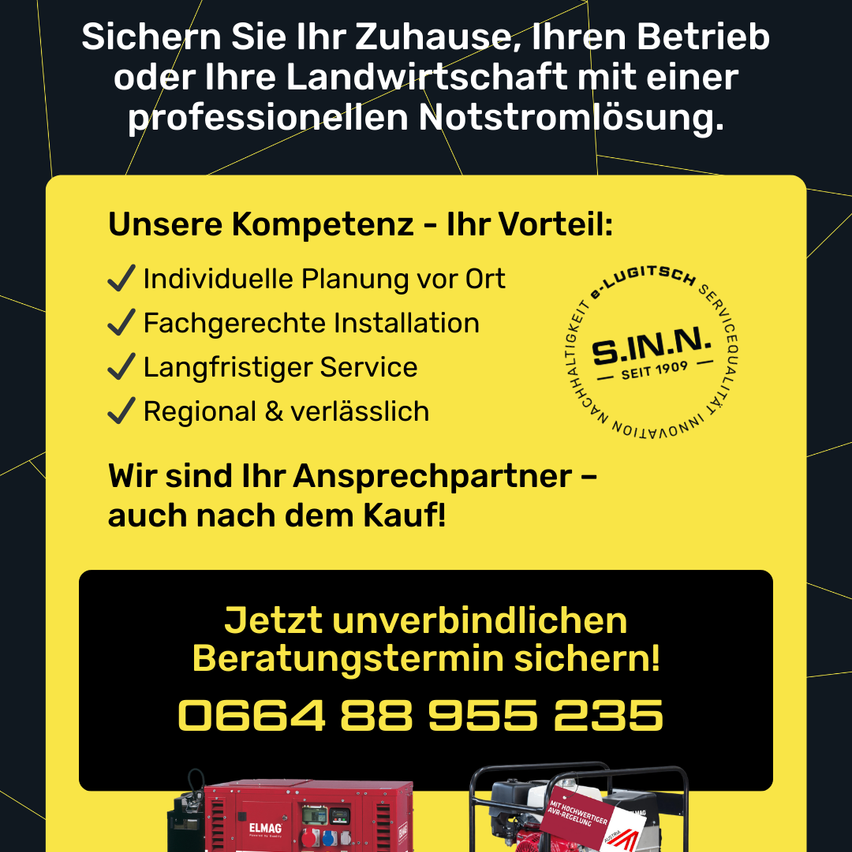Sichern Sie Ihr Zuhause, Ihren Betrieb oder Ihre Landwirtschaft mit einer professionellen Notstromlösung. Unsere Kompetenz - Ihr Vorteil: Individuelle Planung vor Ort, fachgerechte Installation, langfristiger Service, regional & zuverlässig. Wir sind Ihr Ansprechpartner - auch nach dem Kauf! Jetzt unverbindlichen Beratungstermin sichern! 0664 88 955 235.