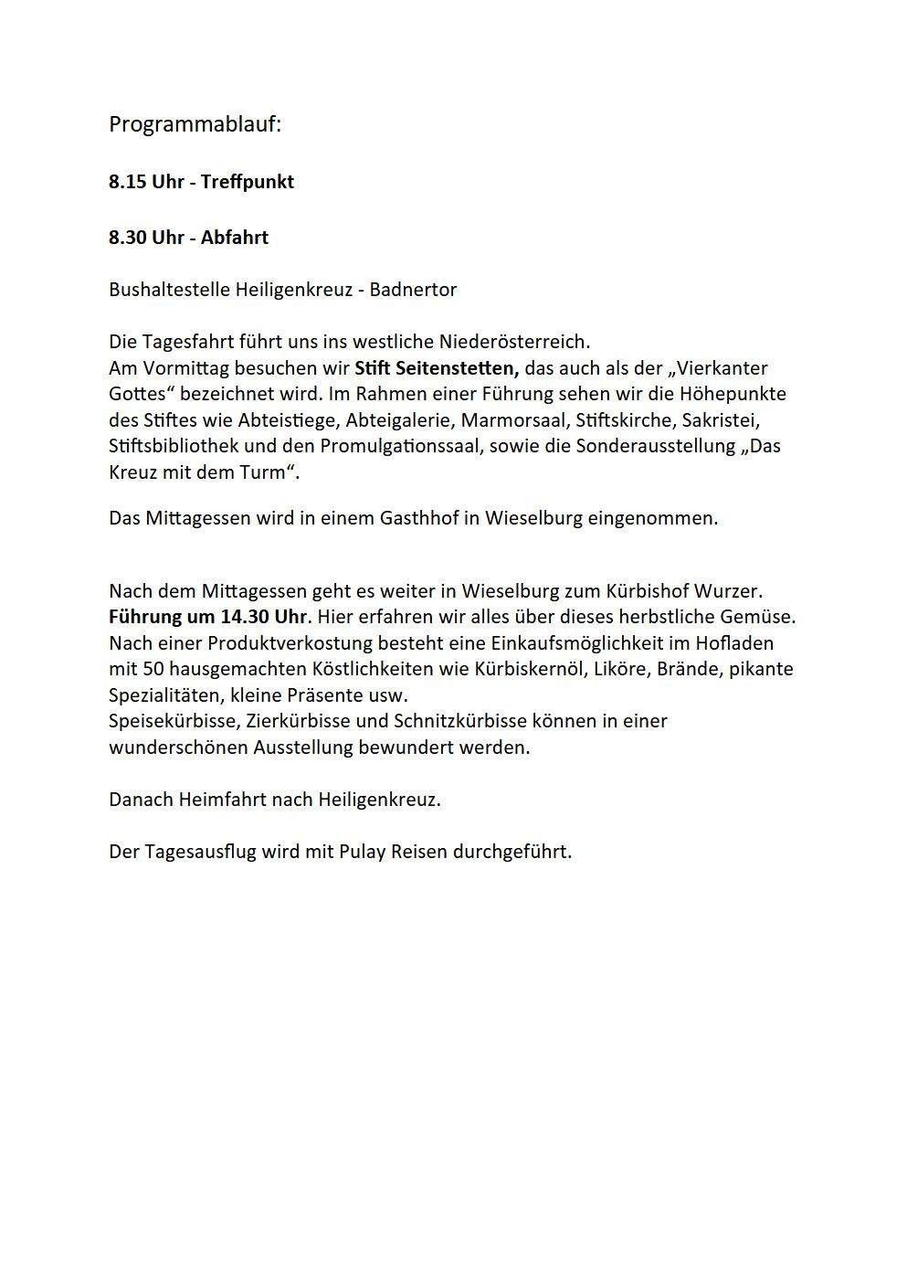 Abfahrt um 8:30 Uhr von der Bushaltestelle Heiligenkreuz - Badnator. Die Tagesfahrt führt uns ins westliche Niederösterreich. Wir besuchen Stift Seitenstetten, auch als 'Vierkantiger Gott' bekannt. Im Rahmen einer Führung sehen wir die Höhepunkte des Stifts wie Arbeitsräume, Galerien, Marmorsaal, Stiftskirche, Sakristei, Stiftsbibliothek und den Promulgationssaal, sowie die Sonderausstellung 'Das Kreuz mit dem Turm'. Das Mittagessen wird in einem Gasthof in Wieselburg eingenommen. Nach dem Mittagessen geht es weiter in Wieselburg zum Bischofsgarten. Führung um 14:30 Uhr. Hier erfahren wir alles über dieses herbstliche Gemuese. Nach einer Produktverkostung besteht eine Einkaufsmöglichkeit im Hofladen mit 50 hausgemachten Kostlichkeiten wie Kürbiskernöl, Likör, Brände, pikanten Spezialitäten, kleine Präsente usw. Speisekürbisse, Zierkürbisse und Schnitzkürbisse können in einer wunderschönen Ausstellung bewundert werden. Danach Heimfahrt nach Heiligenkreuz. Der Tagesausflug wird mit Pulay Reisen durchgeführt.