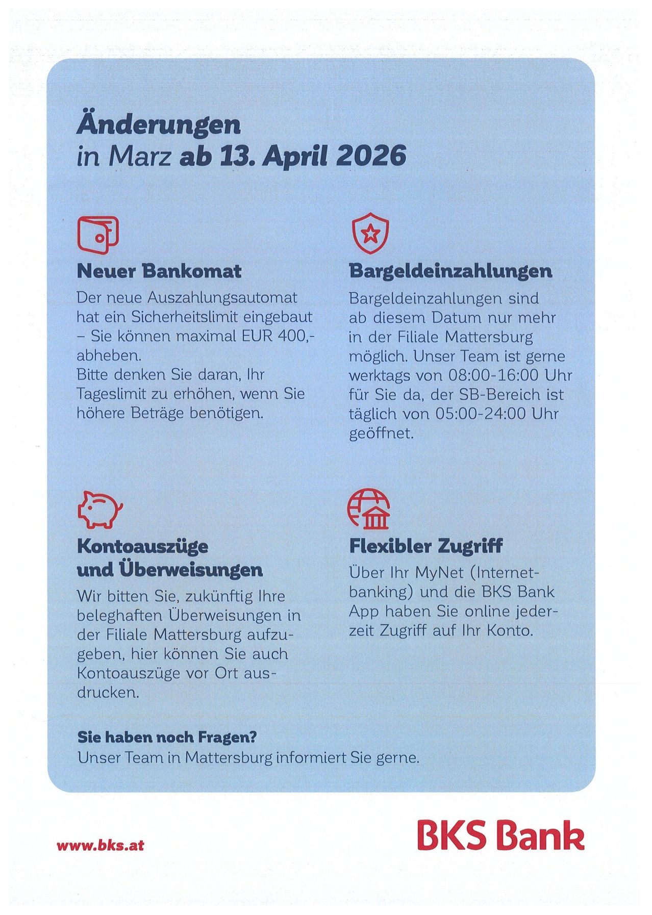 Ein neuer Bankautomat wurde mit einem Sicherheitslimit von bis zu EUR 400 pro Tag installiert. Bitte erhöhen Sie Ihren Tageslimit, wenn Sie mehr benötigen. Bargeldabhebungen sind nach dem 13. März 2026 nicht mehr möglich. Der Zugriff auf Ihr Konto über MyNet und die BKS Bank App ist online verfügbar. Bei Fragen hilft Ihnen unser Team in Mattersburg gerne weiter.