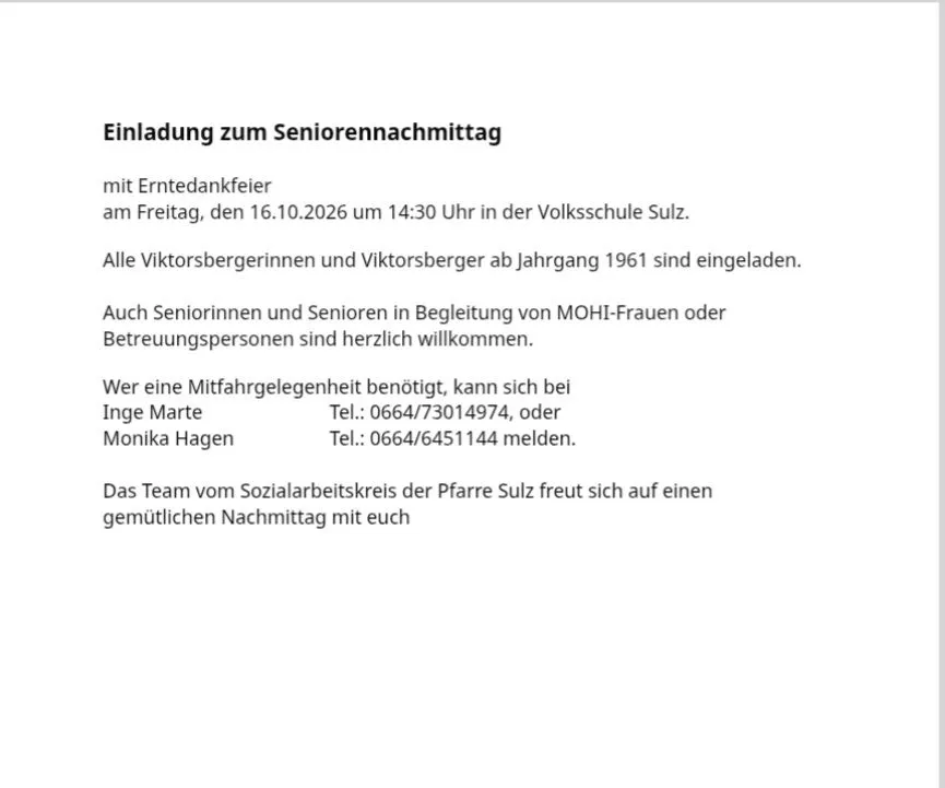 Einladung zum Seniorennachmittag mit Erntedankfeier am Freitag, den 16.10.2026 um 14:30 Uhr in der Volksschule Sulz. Alle Viktorsbergerinnen und Viktorsberger ab Jahrgang 1961 sind eingeladen. Auch Seniorinnen und Senioren in Begleitung von MOHI-Frauen oder Betreuerinnen sind herzlich willkommen. Wer eine Mitfahrgelegenheit benötigt, kann sich bei Inge Marte Tel.: 0664/73014974, oder Monika Hagen Tel.: 0664/6451144 melden. Das Team vom Sozialarbeitskreis der Pfarre Sulz freut sich auf einen gemütlichen Nachmittag mit euch.