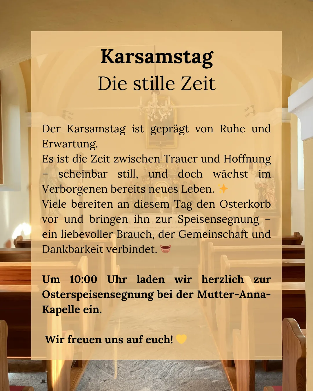 Karsamstag, die stille Zeit, ist geprägt von Ruhe und Erwartung. Es ist die Zeit zwischen Trauer und Hoffnung – scheinbar still, doch wächst im Verborgenen neues Leben. Viele bereiten an diesem Tag den Osterkorb vor und bringen ihn zur Speisensegnung – ein liebevoller Brauch, der Gemeinschaft und Dankbarkeit verbindet.