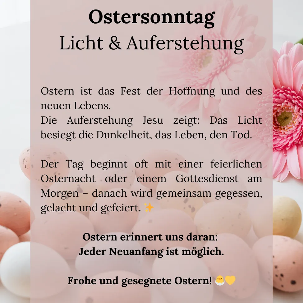Am Ostersonntag, einem Fest der Hoffnung und des neuen Lebens. Die Auferstehung Jesu zeigt: Das Licht besiegt die Dunkelheit, das Leben, den Tod. Der Tag beginnt oft mit einer feierlichen Osternacht oder einem Gottesdienst am Morgen – danach wird gemeinsam gegessen, gelacht und gefeiert. Ostern erinnert uns daran: Jeder Neuanfang ist möglich. Frohe und gesegnete Ostern!