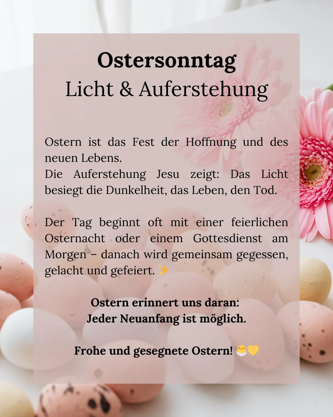 Am Ostersonntag, einem Fest der Hoffnung und des neuen Lebens. Die Auferstehung Jesu zeigt: Das Licht besiegt die Dunkelheit, das Leben, den Tod. Der Tag beginnt oft mit einer feierlichen Osternacht oder einem Gottesdienst am Morgen – danach wird gemeinsam gegessen, gelacht und gefeiert. Ostern erinnert uns daran: Jeder Neuanfang ist möglich. Frohe und gesegnete Ostern!