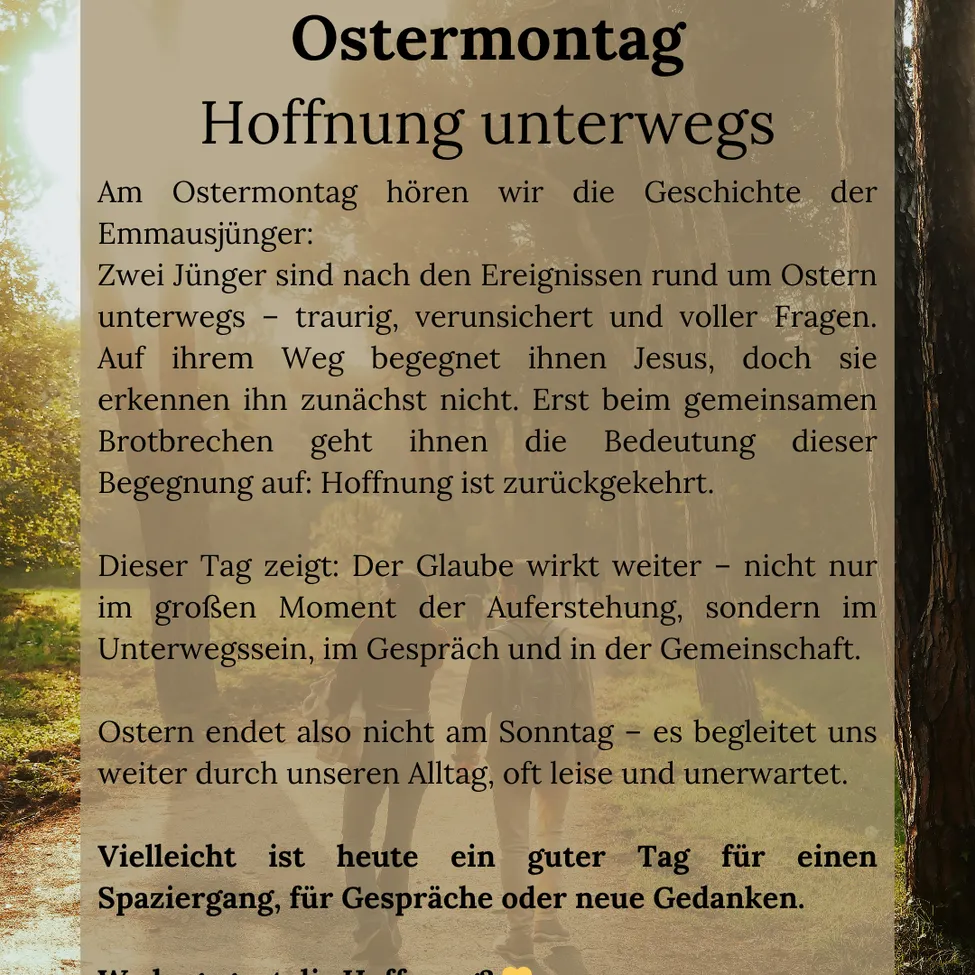 Am Ostermontag hören wir die Geschichte der Emmausjünger. Zwei Jünger sind auf dem Weg - traurig, unsicher und voller Fragen. Auf ihrem Weg begegnet ihnen Jesus, doch sie erkennen ihn nicht. Erst beim gemeinsamen Brotbrechen geht ihnen die Bedeutung dieser Begegnung auf: Hoffnung ist zurückgekehrt.