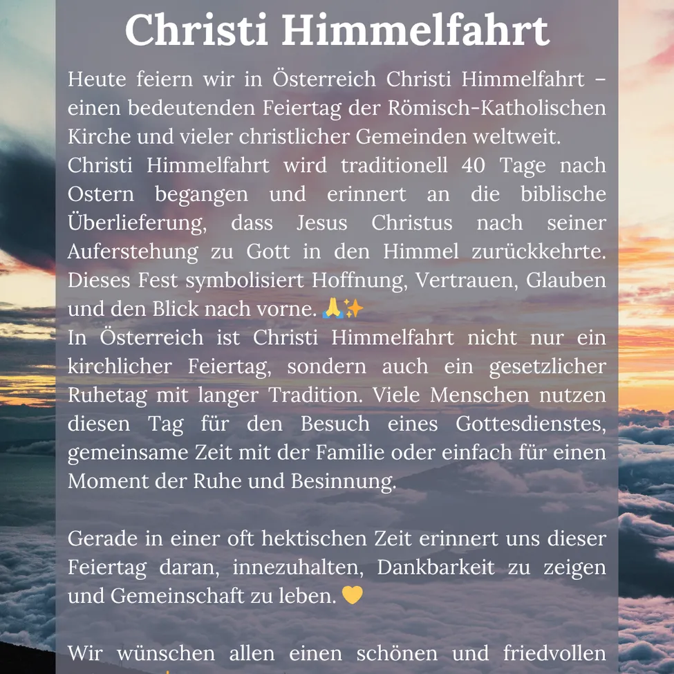 Heute feiern wir in Österreich Christi Himmelfahrt - ein bedeutender Feiertag der Römisch-Katholischen Kirche und vieler christlicher Gemeinden weltweit. Christi Himmelfahrt wird traditionell 40 Tage nach Ostern begangen und erinnert an die biblische Auferstehung, dass Jesus Christus nach seiner Auferstehung zu Gott in den Himmel zurückkehrte. Dieses Fest symbolisiert Hoffnung, Vertrauen, Glauben und den Blick nach vorne.