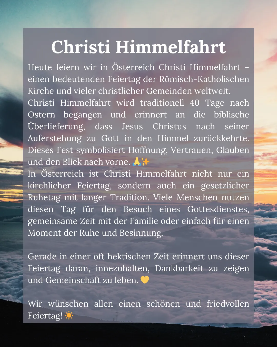 Heute feiern wir in Österreich Christi Himmelfahrt - ein bedeutender Feiertag der Römisch-Katholischen Kirche und vieler christlicher Gemeinden weltweit. Christi Himmelfahrt wird traditionell 40 Tage nach Ostern begangen und erinnert an die biblische Auferstehung, dass Jesus Christus nach seiner Auferstehung zu Gott in den Himmel zurückkehrte. Dieses Fest symbolisiert Hoffnung, Vertrauen, Glauben und den Blick nach vorne.