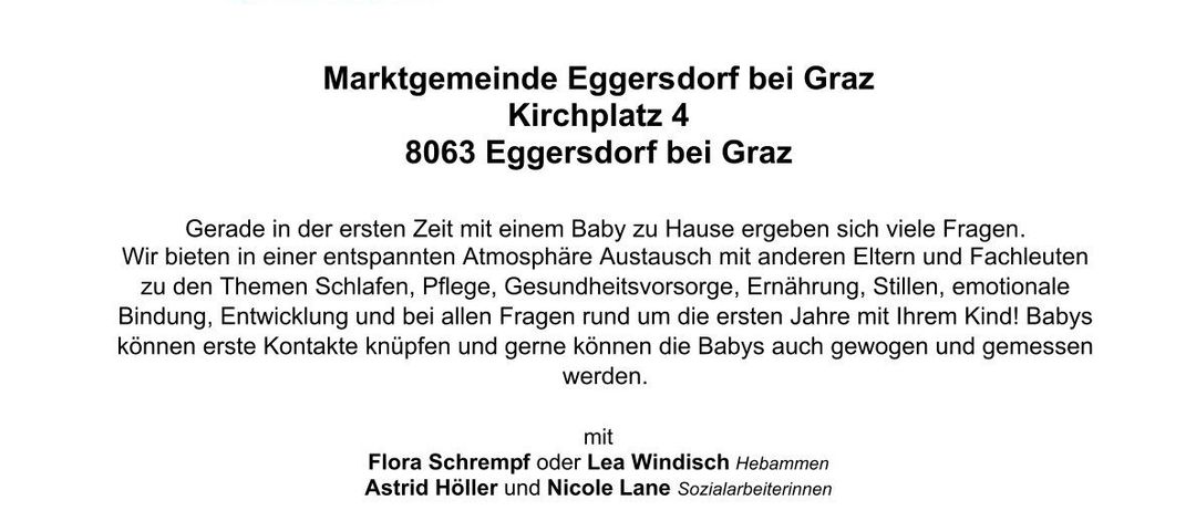 Einladung zum neuen Angebot: Babytreff jeden Dienstag mit Hebammensprechstunde von 9:00 bis 11:00 Uhr, ab dem 15. September 2026. Adresse: Marktgemeinde Eggersdorf bei Graz, Kirchplatz 4, 8063 Eggersdorf bei Graz. Kostenloses Angebot des steirischen Sozialressorts gemeinsam mit dem Bezirkshauptmannschaft Graz-Umgebung. Kontakt: Astrid Höller und Nicole Lane.