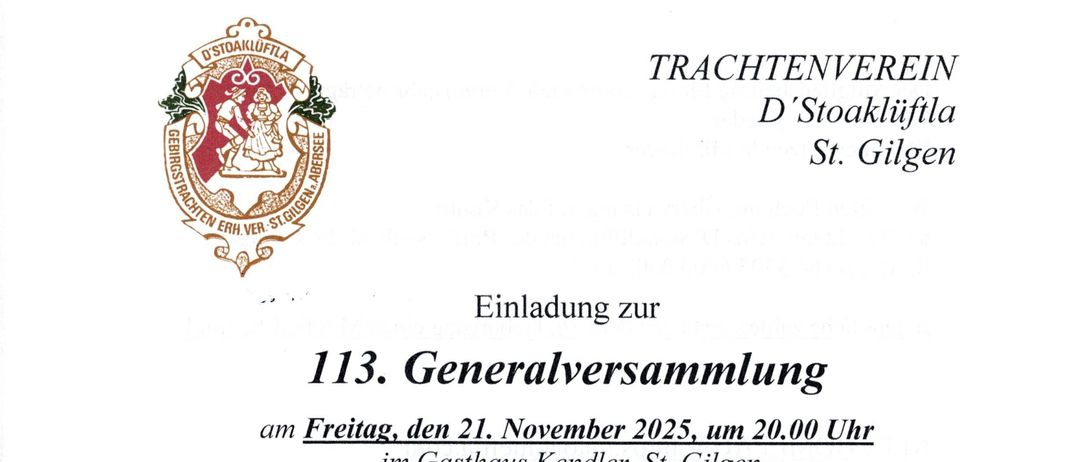 Einladung zur 113. Generalversammlung am Freitag, den 21. November 2025, um 20.00 Uhr im Gasthaus Kendler, St. Gilgen. (Bitte beachten: Küchenschluss im Gasthaus Kendler um 20.00 Uhr). Tagesordnung: Eröffnung, Kondolenzen, Berichte der Schriftführerin, Kassiererin, Kassaprüfer und des Obmanns mit Terminvorschau, Ehrungen, Allfälliges, Schlussworte. Änderungen vorbehalten.