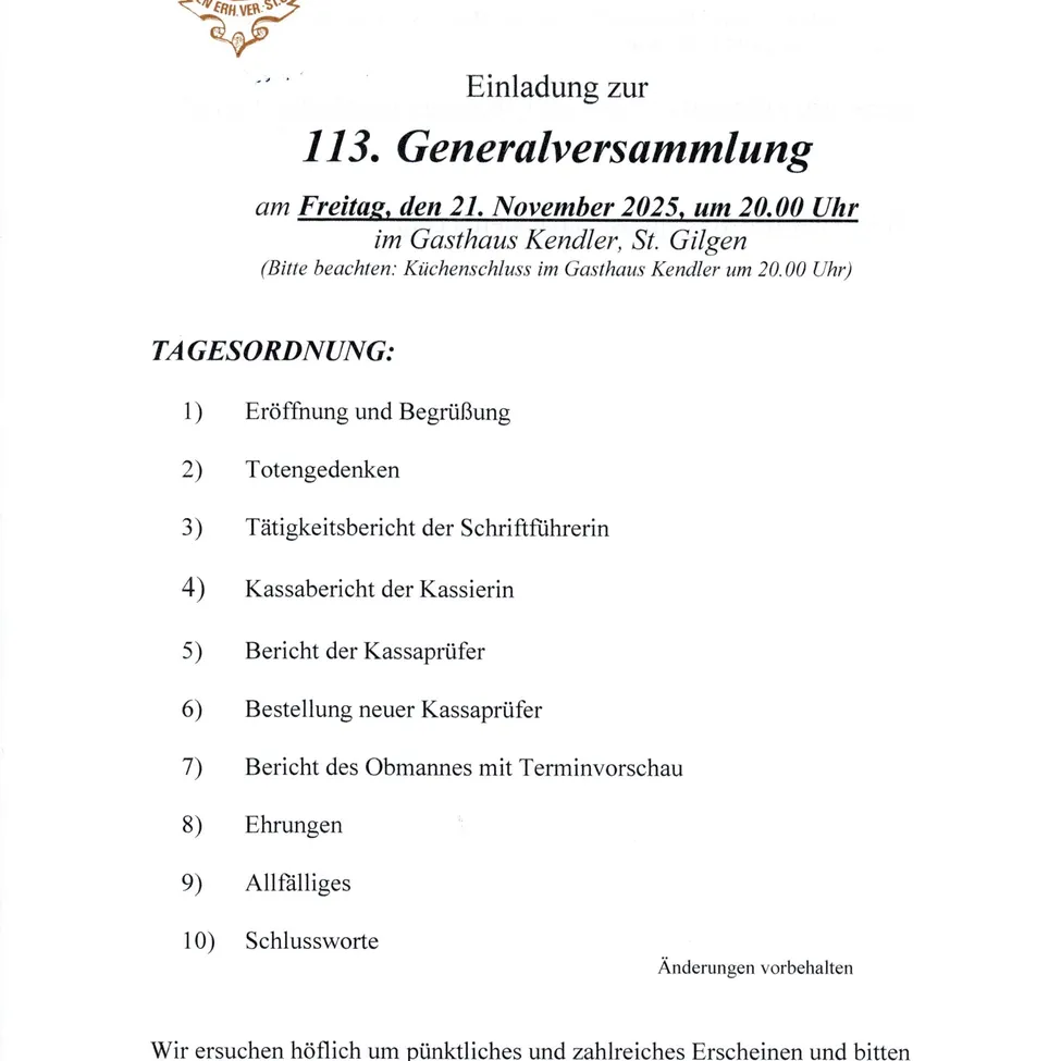 Einladung zur 113. Generalversammlung am Freitag, den 21. November 2025, um 20.00 Uhr im Gasthaus Kendler, St. Gilgen. (Bitte beachten: Küchenschluss im Gasthaus Kendler um 20.00 Uhr) Tagesordnung: Eröffnung und Begrüßung, Totengedenken, Tätigkeitsbericht der Schriftführerin, Kassabericht der Kassierin, Bericht der Kassaprüfer, Bestellung neuer Kassaprüfer, Bericht des Obmannes mit Terminvorschau, Ehrungen, Allfälliges, Schlussworte. Änderungen vorbehalten. Wir ersuchen höflich um pünktliches und zahlreichs Erscheinen und bitten